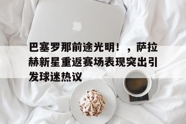 赛事服务-巴塞罗那前途光明!,萨拉赫新星重返赛场表现突出引发球迷热议的简单介绍