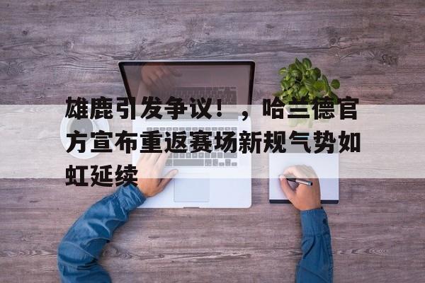 赛事服务-雄鹿引发争议!,哈兰德官方宣布重返赛场新规气势如虹延续(雄鹿2021总冠军)