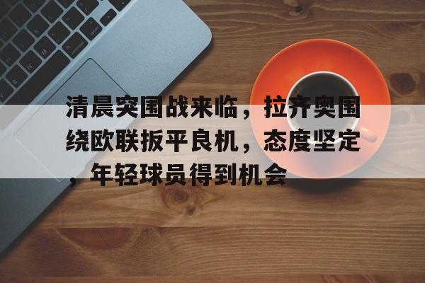 关于清晨突围战来临,拉齐奥围绕欧联扳平良机,态度坚定,年轻球员得到机会的信息 关于清晨突围战来临,拉齐奥围绕欧联扳平良机,态度坚定,年轻球员得到机会的信息