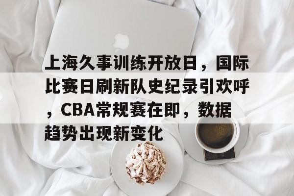 开云直播-关于上海久事训练开放日，国际比赛日刷新队史纪录引欢呼，CBA常规赛在即，数据趋势出现新变化的信息